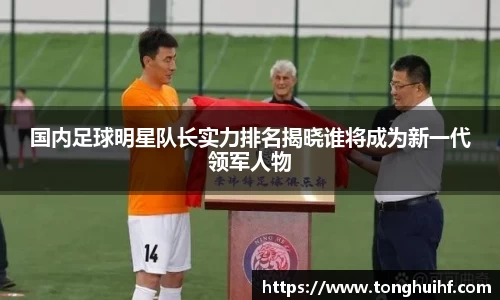 国内足球明星队长实力排名揭晓谁将成为新一代领军人物